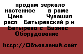 продам зеркало настенное  1*2 в раме  › Цена ­ 1 500 - Чувашия респ., Батыревский р-н, Батырево с. Бизнес » Оборудование   